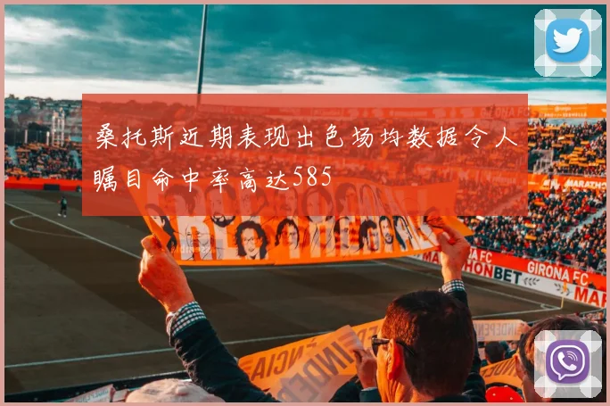 桑托斯近期表现出色场均数据令人瞩目命中率高达585