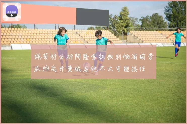 佩蒂特分析阿隆索执教利物浦前景瓜帅离开曼城后他不太可能接任