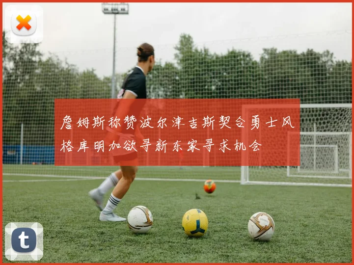詹姆斯称赞波尔津吉斯契合勇士风格库明加欲寻新东家寻求机会