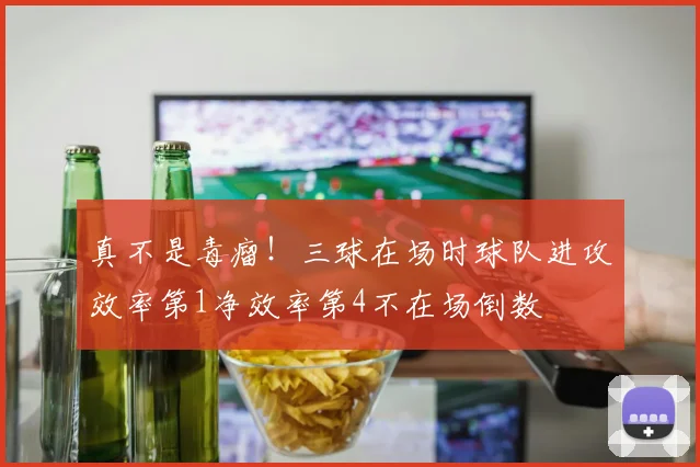 真不是毒瘤！三球在场时球队进攻效率第1净效率第4不在场倒数