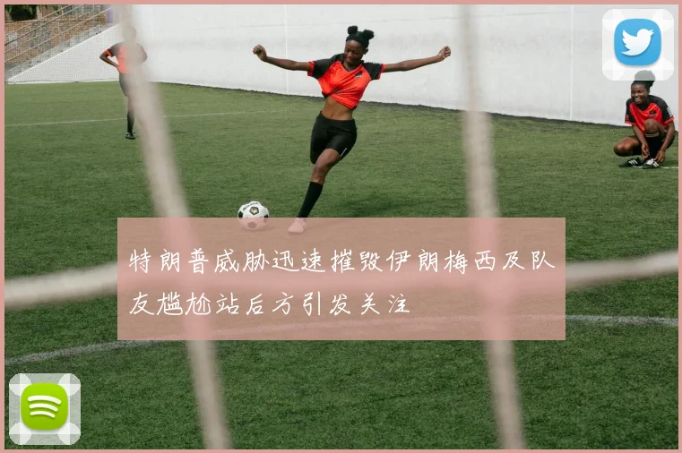 特朗普威胁迅速摧毁伊朗梅西及队友尴尬站后方引发关注