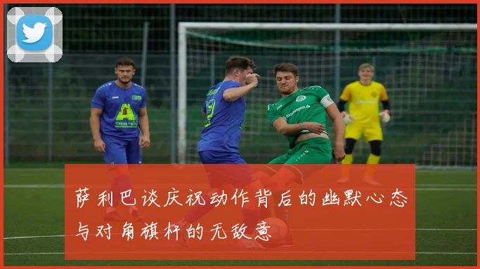 萨利巴谈庆祝动作背后的幽默心态与对角旗杆的无敌意