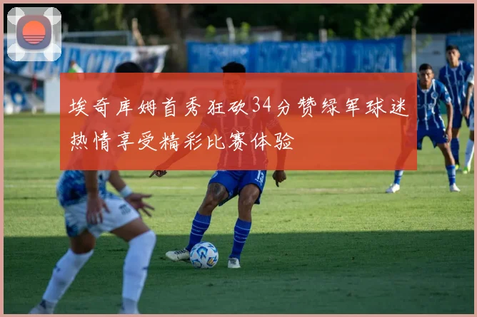 埃奇库姆首秀狂砍34分赞绿军球迷热情享受精彩比赛体验