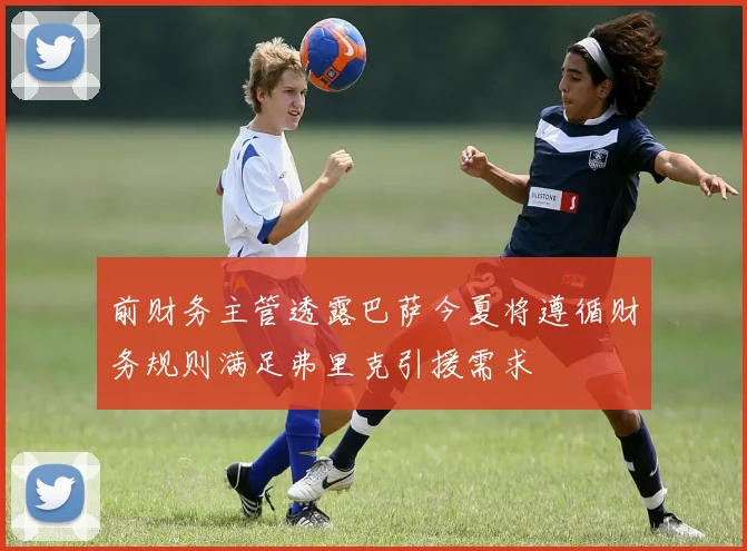 前财务主管透露巴萨今夏将遵循财务规则满足弗里克引援需求