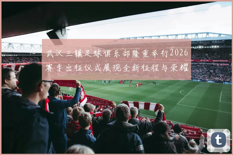 武汉三镇足球俱乐部隆重举行2026赛季出征仪式展现全新征程与荣耀追求
