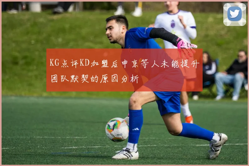 KG点评KD加盟后申京等人未能提升团队默契的原因分析