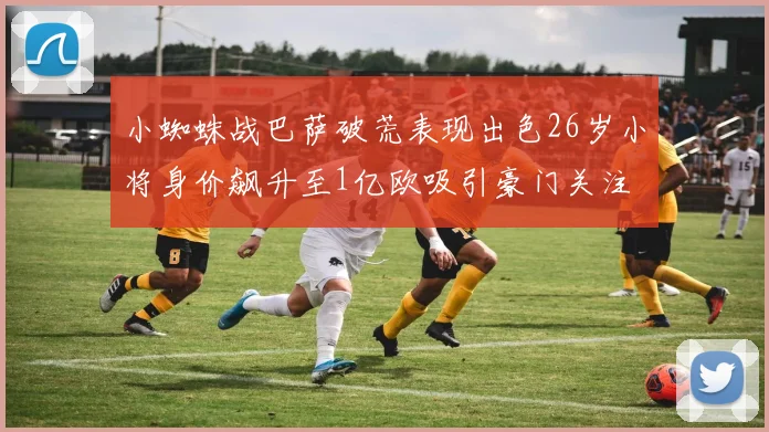 小蜘蛛战巴萨破荒表现出色26岁小将身价飙升至1亿欧吸引豪门关注