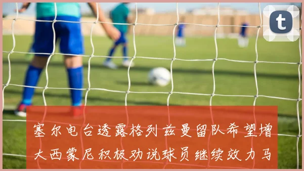 塞尔电台透露格列兹曼留队希望增大西蒙尼积极劝说球员继续效力马竞