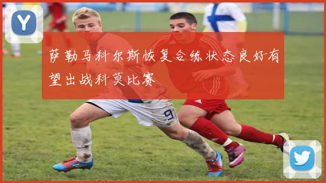 萨勒马科尔斯恢复合练状态良好有望出战科莫比赛