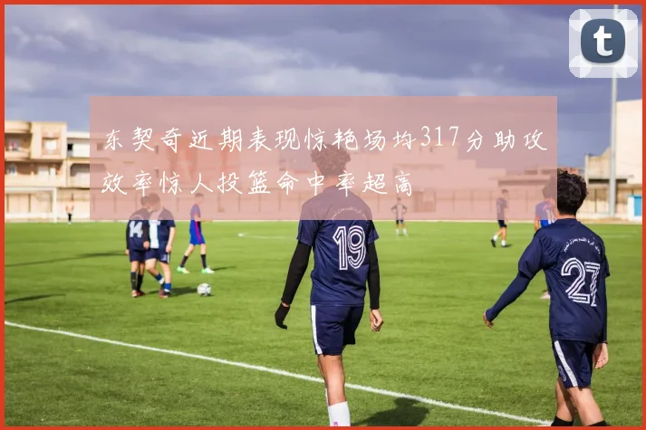 东契奇近期表现惊艳场均317分助攻效率惊人投篮命中率超高