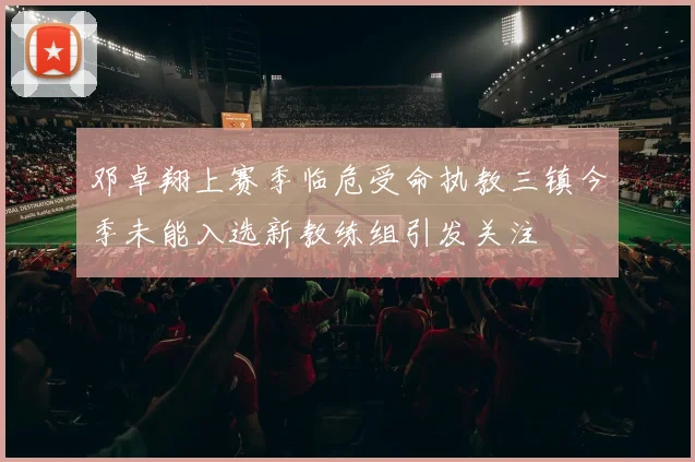 邓卓翔上赛季临危受命执教三镇今季未能入选新教练组引发关注