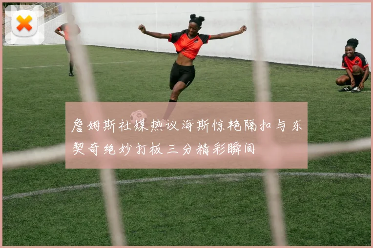詹姆斯社媒热议海斯惊艳隔扣与东契奇绝妙打板三分精彩瞬间