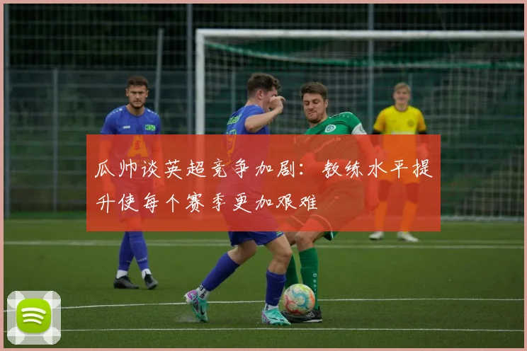 瓜帅谈英超竞争加剧：教练水平提升使每个赛季更加艰难