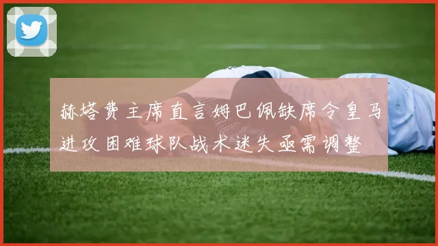 赫塔费主席直言姆巴佩缺席令皇马进攻困难球队战术迷失亟需调整